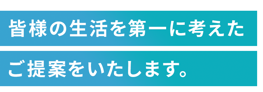 皆様の生活を第一に考えたご提案をいたします。